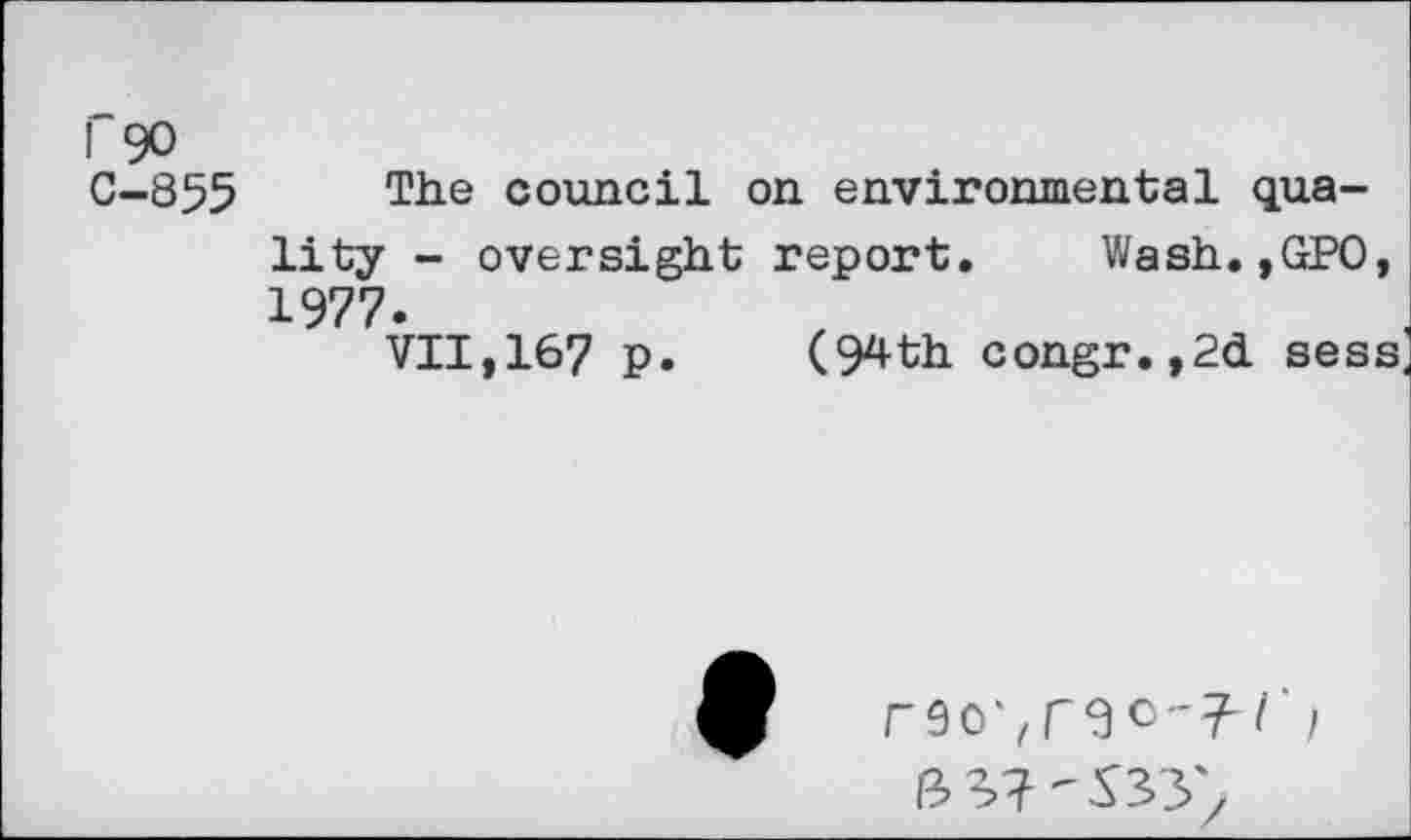 ﻿r 90
C-855 The council on environmental quality - oversight report. Wash.,GPO, 1977.
VII,167 p. (94th congr.,2d sess
